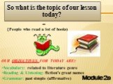 Module 2a. So what is the topic of our lesson today? = (People who read a lot of books). Vocabulary: related to literature genre Reading & Listening: fiction’s great names Grammar: past simple (affirmative). OUR OBJECTIVES FOR TODAY ARE: