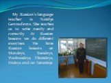 My Russian’s language teacher is Natalya Gennad’evna. She teaches us to write neatly and correctly. At Russian lessons we do different exercises. We have Russian lessons on Mondays, Tuesdays, Wednesdays, Thursdays, Fridays and on Saturdays.