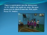 There is a gymnasium near the dining-room. At P.E. lessons the pupils run, jump, play sport games and do physical exercises. Most pupils enjoy P.E. lessons.