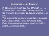Заключение. Вывод. In conclusion, I can say that although … , … To draw the conclusion, one can say that … So it’s up to everybody to decide whether … or not. The arguments we have presented... suggest that.../ prove that.../ would indicate that... From these arguments one must.../ could.../ might..