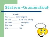 Station «Grammatical». I ______ a pupil. You ______ from England. My dad ______ is tall and strong. My mum _______ very good. This dog _______ fat. We __________ big.