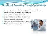 Benefits of Recruiting Through Social Media. Attracts passive and other top quality candidates. Builds a more personal relationship. Improves corporate branding. Improves the candidate experience. Human contact element. Increases traffic to the corporate website. Reduces recruiting costs.