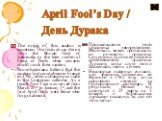 April Fool’s Day / День Дурака. The origin of this custom is uncertain. The festival may derive from the Roman feast of Saturnalia or the later medieval Feast of Fools when servants could mock their masters. Some historians believe that the custom first came about in France in 1582, when a change wa
