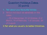 Question-Holidays.Dates. 30 points. Tell about your favourite holiday Which holidays we selebrate on this dates: - 19 of December, 31 of October, 8 of March, 14 of February, 1 of January, 24 of August. 3.Tell what you usually do before Christmas.
