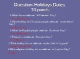 Question-Holidays.Dates. 10 points. 1.When do we celebrate St.Valentine Day? ( 14 of February ) 2.What holiday do Ukrainian people celebrate on the 9th of May? (Victory Day) 3.When do English people celebrate Christmas Daу? (26 of December ) 4.When do we celebrate Women's Day? (8 of March ) 5.What h