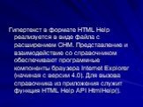 Гипертекст в формате HTML Help реализуется в виде файла с расширением СНМ. Представление и взаимодействие со справочником обеспечивают программные компоненты браузера Internet Explorer (начиная с версии 4.0). Для вызова справочника из приложения служит функция HTML Help API HtmlHelp().