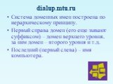 Система доменных имен построена по иерархическому принципу. Первый справа домен (его еще зывают суффиксом) – домен верхнего уровня, за ним домен – второго уровня и т.д. Последний (первый слева) – имя компьютера. dialup.mtu.ru