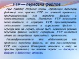 FTP — передача файлов. File Transfer Protocol (букв. «протокол передачи файлов») или просто FTP — сетевой протокол, предназначенный для передачи файлов в компьютерных сетях. Протокол FTP позволяет подключаться к серверам FTP, просматривать содержимое каталогов и загружать файлы с сервера или на серв