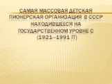 Самая массовая детская Пионерская организация в СССР находившееся на государственном уровне с (1921—1991 гг)