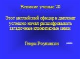 Великие ученые 20 Этот английский офицер и дипломат успешно начал расшифровывать загадочные клинописные знаки. Генри Роулинсон