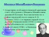 Следствием этой идеологической кампании стало обострение у Михаила Михайловича душевной болезни. Восстановление его в Союзе писателей после смерти И. В. Сталина (1953 г.) и издание первой после долгого перерыва книги (1956 г.) лишь на время облегчили его состояние. Умер 22 июля 1958 г. в Ленинграде,