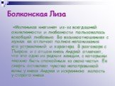 Болконская Лиза. «Маленькая княгиня» из-за всегдашней оживленности и любезности пользовалась всеобщей любовью. Во взаимоотношениях с мужем ее отличает полное непонимание его устремлений и характера. В разговоре с Пьером и с отцом князь Андрей отмечает, что это одна из редких женщин, с которыми «можн