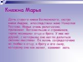 Княжна Марья. Дочь старого князя Болконского, сестра князя Андрея, впоследствии жена Николая Ростова. Марья очень религиозна, принимает богомольцев и странников, терпя насмешки отца и брата. У нее нет друзей, с которыми она могла делиться своими мыслями. Ее жизнь сосредоточена на любви к отцу, к бра