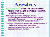 Arcsin х. Арксинусом числа m называется такой угол x, для которого sinx=m, -π/2≤X≤π/2,|m|≤1 Функция y = sinx непрерывна и ограничена на всей своей числовой прямой. Функция y = arcsinx является строго возрастающей. График обратной функции симметричен с графиком основной функции относительно биссектри
