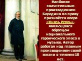 Наиболее значительным произведением Бородина по праву признаётся опера «Князь Игорь», являющаяся образцом национального героического эпоса в музыке. Автор работал над главным произведением своей жизни в течение 18 лет.