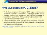 И. С. Бах родился 31 марта 1685 года в маленьком местечке Тюрингии - Эйзенахе, в семье музыкантов. Уже с раннего детства он готовился, как и все его предки, к профессии музыканта. Первым его учителем был папа — скрипач, городской музыкант. Самостоятельная жизнь у Себастьяна началась в 15 лет, когда 