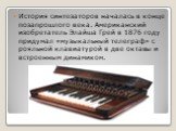 История синтезаторов началась в конце позапрошлого века. Американский изобретатель Элайша Грей в 1876 году придумал «музыкальный телеграф» с рояльной клавиатурой в две октавы и встроенным динамиком.
