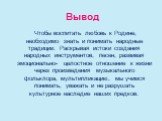 Вывод. Чтобы воспитать любовь к Родине, необходимо знать и понимать народные традиции. Раскрывая истоки создания народных инструментов, песен, развивая эмоционально- целостное отношение к жизни через произведения музыкального фольклора, мультипликацию, мы учимся понимать, уважать и не разрушать куль