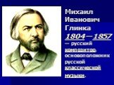 Михаил Иванович Глинка 1804 —1857 — русский композитор, основоположник русской классической музыки.