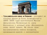 Триумфальная арка в Париже — монумент на площади Шарля де Голля, возведённый в 1806—1836 годах архитектором Жаном Шальгреном. Построеные по указу Наполеона I, который хотел обессмертить славу своей армии. На стенах арки выгравированы имена генералов, сражавшихся вместе с императором