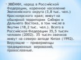 ЭВЕ́НКИ, народ в Российской Федерации, коренное население Эвенкийского округа (3,8 тыс. чел.) Красноярского края; живут на обширной территории Сибири и Дальнего Востока, в том числе в Якутии (18,2 тыс. чел.). Всего в Российской Федерации 35,5 тысяч человек (2002). 35 тысяч эвенков живут на северо-за