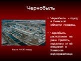 Чернобыль. Чернобыль - город в Киевской области Украины. Чернобыль расположен на реке Припять, недалеко от её впадения в Киевское водохранилище. Вид на ЧАЭС сверху