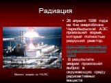 Радиация. 26 апреля 1986 года на 4-м энергоблоке Чернобыльской АЭС произошёл взрыв, который полностью разрушил реактор. http://www.youtube.com/watch?v=MNqV5z9C9E4 В результате аварии произошёл выброс в окружающую среду радиоактивных веществ. Момент аварии на ЧАЭС