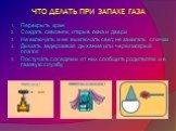 ЧТО ДЕЛАТЬ ПРИ ЗАПАХЕ ГАЗА. Перекрыть кран Создать сквозняк, открыв окна и двери Не включать и не выключать свет, не зажигать спички Дышать задерживая дыхание или через мокрый платок Постучать соседям и от них сообщить родителям и в газовую службу