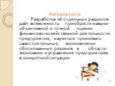 Актуальность Разработка её отдельных разделов даёт возможность приобрести навыки объективной и точной оценки финансово-хозяйственной деятельности предприятия, научиться принимать самостоятельные, экономически обоснованные решения в области экономики и управления предприятием в конкретной ситуации.