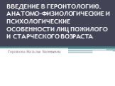 ВВЕДЕНИЕ В ГЕРОНТОЛОГИЮ. АНАТОМО-ФИЗИОЛОГИЧЕСКИЕ И ПСИХОЛОГИЧЕСКИЕ ОСОБЕННОСТИ ЛИЦ ПОЖИЛОГО И СТАРЧЕСКОГО ВОЗРАСТА. Горшкова Наталья Евгеньевна