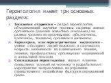 Геронтология имеет три основных раздела: Биология старения – раздел геронтологии, объединяющий изучение процесса старения живых организмов (высших животных и человека) на разных уровнях их организации: субклеточном, клеточном, тканевом, органном и системном. Гериатрия, или гериатрическая медицина – 