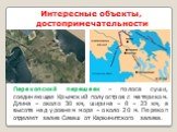 Интересные объекты, достопримечательности. Перекопский перешеек – полоса суши, соединяющая Крымский полуостров с материком. Длина – около 30 км, ширина – 8 – 23 км, а высота над уровнем моря – около 20 м. Перекоп отделяет залив Сиваш от Каркинитского залива.
