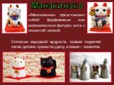 «Манэкинэко» представляет собой фарфоровую или керамическую фигурку кота с поднятой лапкой. Манэкинэко. Согласно народной мудрости, правая поднятая лапка должна принести удачу, а левая – клиентов.
