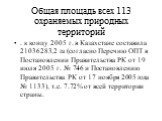 Общая площадь всех 113 охраняемых природных территорий. . к концу 2005 г. в Казахстане составила 21036283,2 га (согласно Перечню ОПТ в Постановлении Правительства РК от 19 июля 2005 г. № 746 и Постановлению Правительства РК от 17 ноября 2005 года № 1133), т.е. 7.72% от всей территории страны.