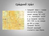 Сре́дний Ура́л. Сре́дний Ура́л — самая низкая часть Урала, лежит между 56° и 59° с. ш. , примерно на 60° в. д. Средние высоты 250—500 м, на севере до 994 м (гора Средний Басег). Южной границей считается гора Юрма.
