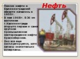 Нефть. Поиски нефти в Калининградской области начались в 1955г. В мае 1968г. В 36 км восточнее г.Калининграда открыто первое и самое крупное промышленное месторождение нефти Красноборское. Оно все еще эксплуатируется, хотя запасы значительно исчерпаны.
