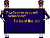 Подберите русский эквивалент: To beat the air Слайд 2