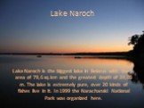 Lake Naroch. Lake Naroch is the biggest lake in Belarus with the area of 79,6 sq.km and the greatest depth of 24,08 m. The lake is extremely pure, over 20 kinds of fishes live in it. In 1999 the Narachanski National Park was organized here.