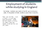 Employment of students while studying in England. By the law, students can work in the UK up to 20 hours a week, if the period of their studies is more than 6 months. Today, paid internship / work of students is a usual thing. Many international schools have this program for service and willing to h