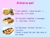 А bitе to eat! I love teatime! I have tea and c... every day at 4 o'clock. My favourite breakfast is sausages, e... and toast. Yummy! On Saturdays we have fish and c... for lunch. There's a great fish and chip shop in our street.