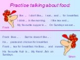 Practise talking about food: I like ... I don’t like.... I eat ... and ... for breakfast. I drink ... in the morning. I like tea and .... My favourite supper is .... On Sundays we eat ... Frank likes ... . But he doesn’t like ... . He ... pasta and chicken for breakfast. Frank ... tea for breakfast.
