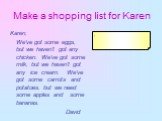 Make a shopping list for Karen. Karen, We've got some eggs, but we haven't got any chicken. We've got some milk, but we haven't got any ice cream. We've got some carrots and potatoes, but we need some apples and some bananas. David