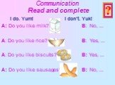 Communication Read and complete. I do. Yum! I don't. Yuk! A: Do you like milk? B: No, ... A: Do you like rice? B: Yes, ... A: Do you like biscuits? B: Yes, ... A: Do you like sausages? B: No, ... ?