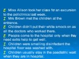 F Miss Alison took her class for an excursion to the policlinics last week. T Mrs Brown met the children at the entrance. F Children didn’t put their white smock on as all the doctors who worked there. F People come to the hospital only when they need extra help to get well. T Children were smelling