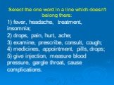 Select the one word in a line which doesn't belong there: 1) fever, headache, treatment, insomnia; 2) drops, pain, hurt, ache; 3) examine, prescribe, consult, cough; 4) medicines, appointment, pills, drops; 5) give injection, measure blood pressure, gargle throat, cause complications.