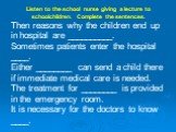 Listen to the school nurse giving a lecture to schoolchildren. Complete the sentences. Then reasons why the children end up in hospital are __________. Sometimes patients enter the hospital ____. Either ________ can send a child there if immediate medical care is needed. The treatment for ________ i