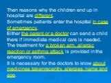 Then reasons why the children end up in hospital are different. Sometimes patients enter the hospital in case of emergency. Either the parent or a doctor can send a child there if immediate medical care is needed. The treatment for a broken arm, allergic reaction or asthma attack is provided in the 