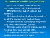 Read and tick the statements T (True) or F (False). __ Miss Alison took her class for an excursion to the policlinics last week. __ Mrs Brown met the children at the entrance. __ Children didn’t put their white smock on as all the doctors who worked there. __ People come to the hospital only when th