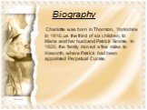 Biography. Charlotte was born in Thornton, Yorkshire in 1816, us the third of six children, to Maria and her husband Patrick Bronte. In 1820, the family moved a few miles to Haworth, where Patrick had been appointed Perpetual Curate.