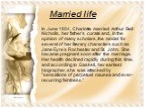 Married life. In June 1854, Charlotte married Arthur Bell Nicholls, her father's curate and, in the opinion of many scholars, the model for several of her literary characters such as Jane Eyre's Rochester and St. John. She became pregnant soon after the marriage. Her health declined rapidly during t